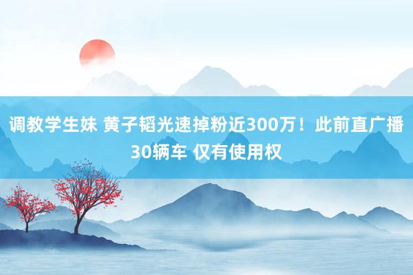 调教学生妹 黄子韬光速掉粉近300万！此前直广播30辆车 仅有使用权