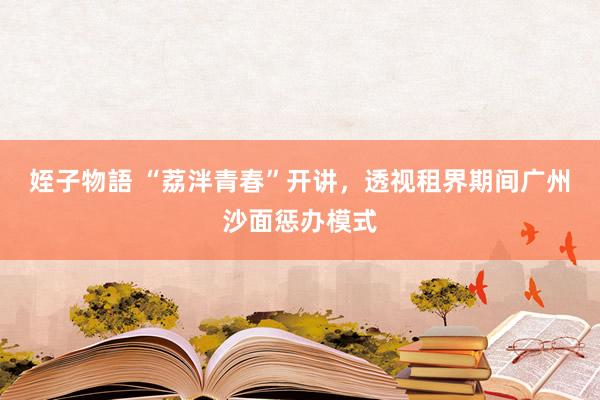 姪子物語 “荔泮青春”开讲，透视租界期间广州沙面惩办模式