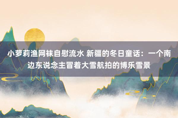 小萝莉渔网袜自慰流水 新疆的冬日童话：一个南边东说念主冒着大雪航拍的博乐雪景