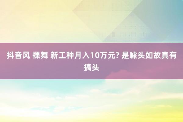 抖音风 裸舞 新工种月入10万元? 是噱头如故真有搞头