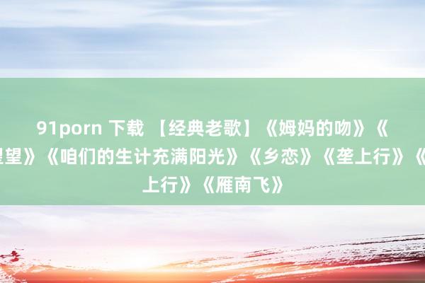 91porn 下载 【经典老歌】《姆妈的吻》《常回家望望》《咱们的生计充满阳光》《乡恋》《垄上行》《雁南飞》