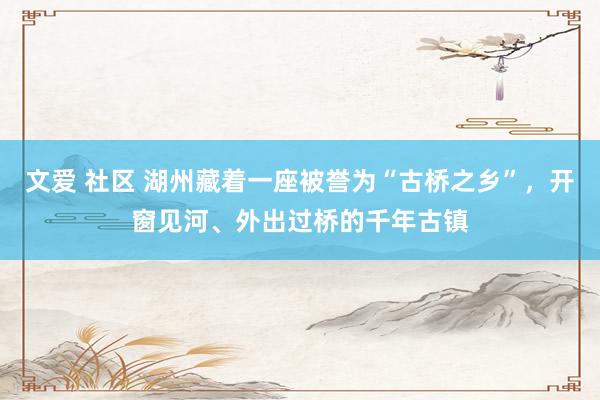 文爱 社区 湖州藏着一座被誉为“古桥之乡”，开窗见河、外出过桥的千年古镇