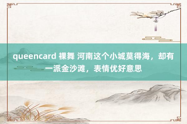 queencard 裸舞 河南这个小城莫得海，却有一派金沙滩，表情优好意思