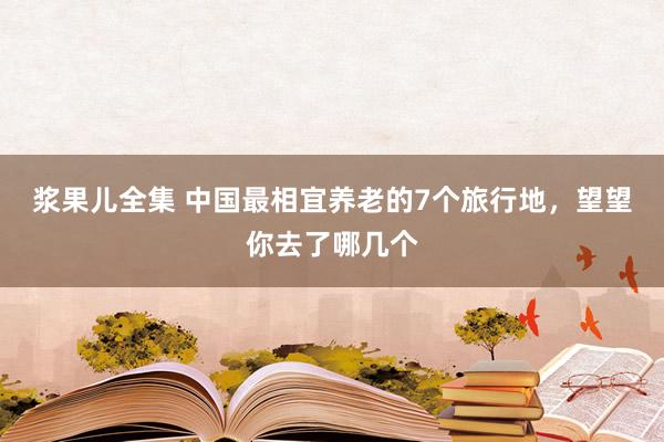 浆果儿全集 中国最相宜养老的7个旅行地，望望你去了哪几个