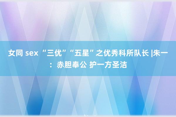 女同 sex “三优”“五星”之优秀科所队长 |朱一：赤胆奉公 护一方圣洁