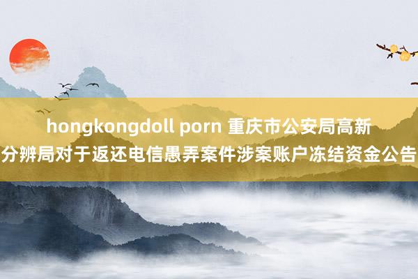 hongkongdoll porn 重庆市公安局高新分辨局对于返还电信愚弄案件涉案账户冻结资金公告