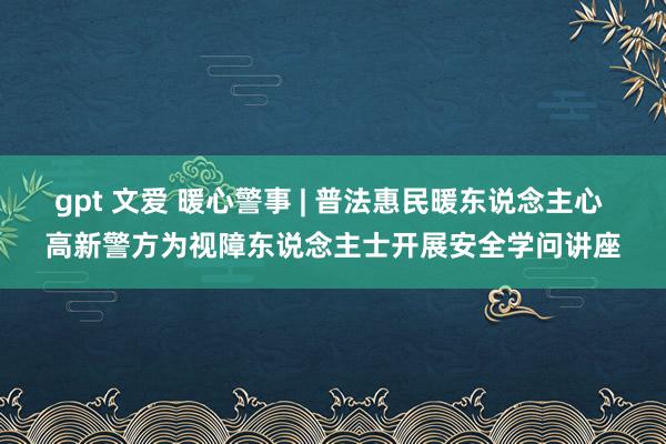 gpt 文爱 暖心警事 | 普法惠民暖东说念主心 高新警方为视障东说念主士开展安全学问讲座