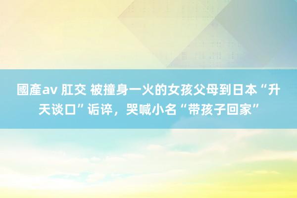 國產av 肛交 被撞身一火的女孩父母到日本“升天谈口”诟谇，哭喊小名“带孩子回家”