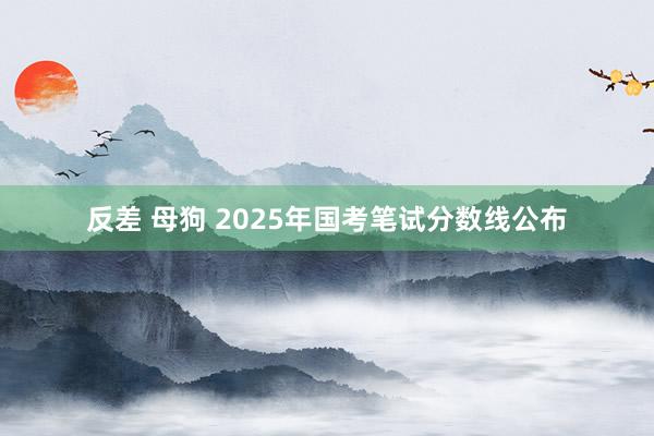 反差 母狗 2025年国考笔试分数线公布