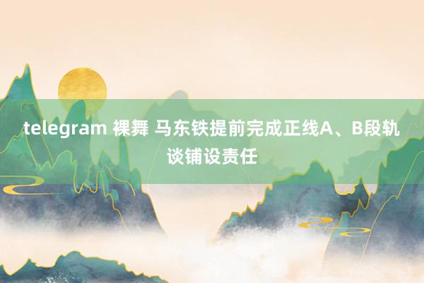 telegram 裸舞 马东铁提前完成正线A、B段轨谈铺设责任