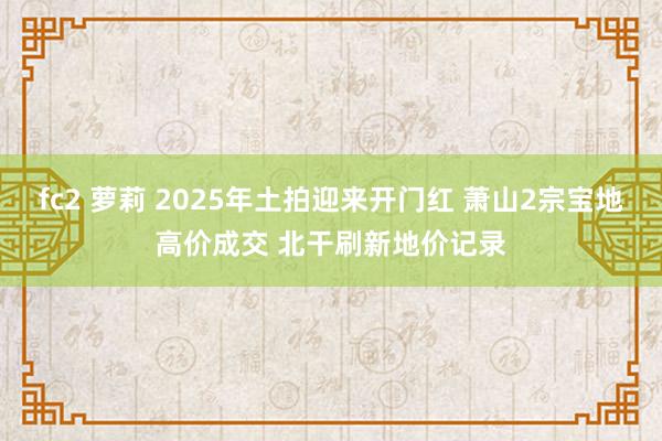 fc2 萝莉 2025年土拍迎来开门红 萧山2宗宝地高价成交 北干刷新地价记录