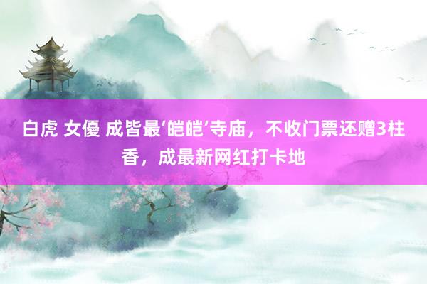 白虎 女優 成皆最‘皑皑’寺庙，不收门票还赠3柱香，成最新网红打卡地