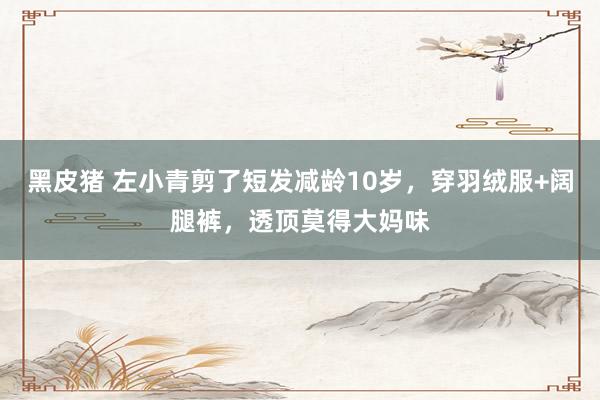 黑皮猪 左小青剪了短发减龄10岁，穿羽绒服+阔腿裤，透顶莫得大妈味