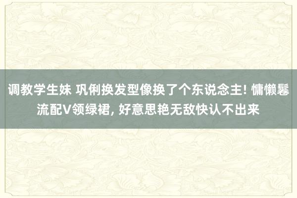 调教学生妹 巩俐换发型像换了个东说念主! 慵懒鬈流配V领绿裙， 好意思艳无敌快认不出来