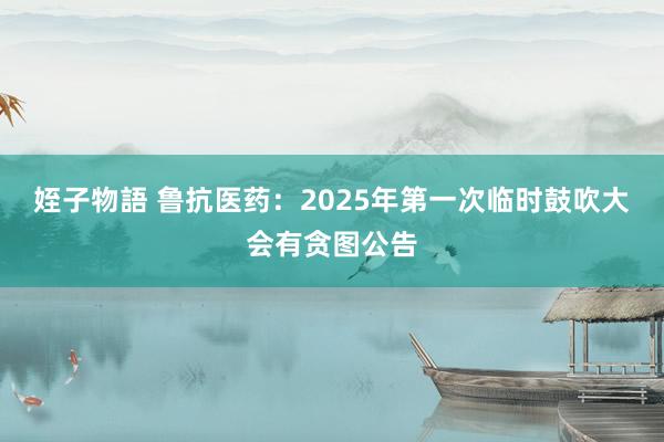 姪子物語 鲁抗医药：2025年第一次临时鼓吹大会有贪图公告