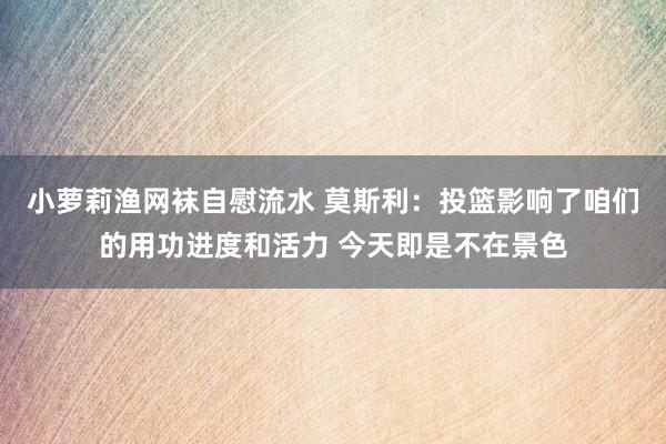 小萝莉渔网袜自慰流水 莫斯利：投篮影响了咱们的用功进度和活力 今天即是不在景色