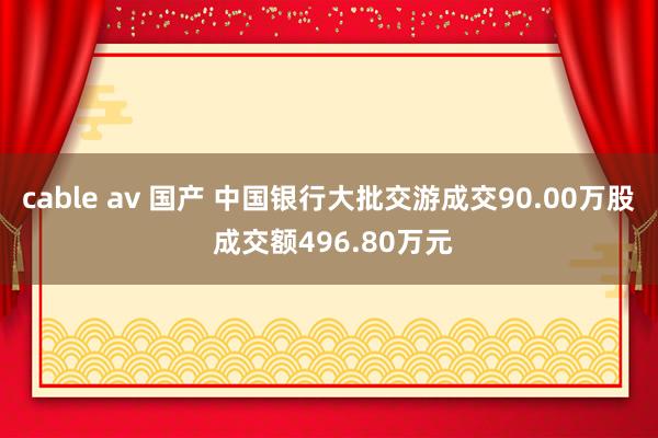 cable av 国产 中国银行大批交游成交90.00万股 成交额496.80万元