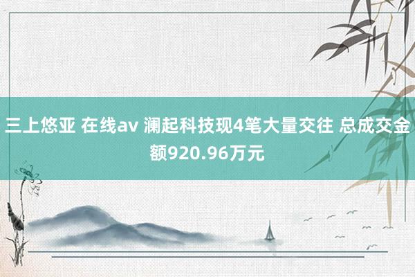 三上悠亚 在线av 澜起科技现4笔大量交往 总成交金额920.96万元