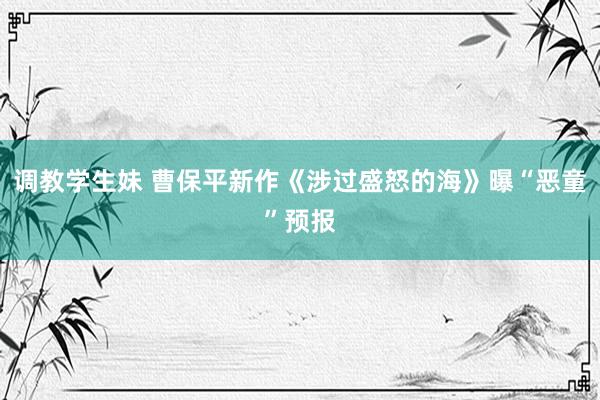 调教学生妹 曹保平新作《涉过盛怒的海》曝“恶童”预报