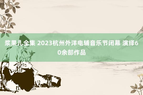 浆果儿全集 2023杭州外洋电辅音乐节闭幕 演绎60余部作品