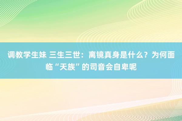 调教学生妹 三生三世：离镜真身是什么？为何面临“天族”的司音会自卑呢