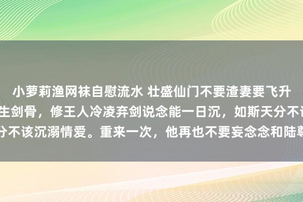 小萝莉渔网袜自慰流水 壮盛仙门不要渣妻要飞升 温九安陆芙蕖 我是天生剑骨，修王人冷凌弃剑说念能一日沉，如斯天分不该沉溺情爱。重来一次，他再也不要妄念念和陆尊者陆芙蕖结成说念侣了