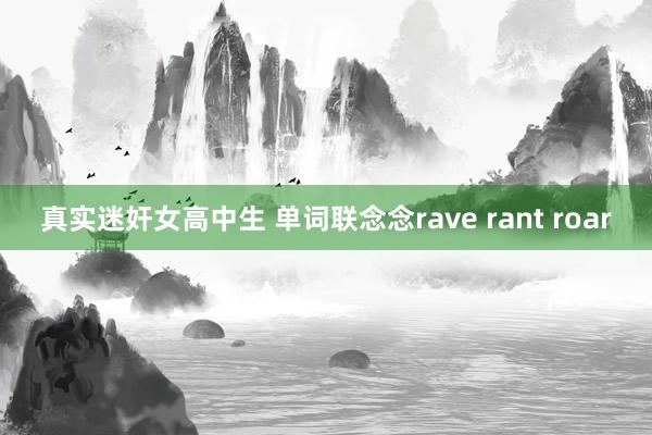 真实迷奸女高中生 单词联念念rave rant roar