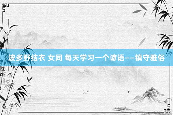 波多野结衣 女同 每天学习一个谚语——镇守雅俗