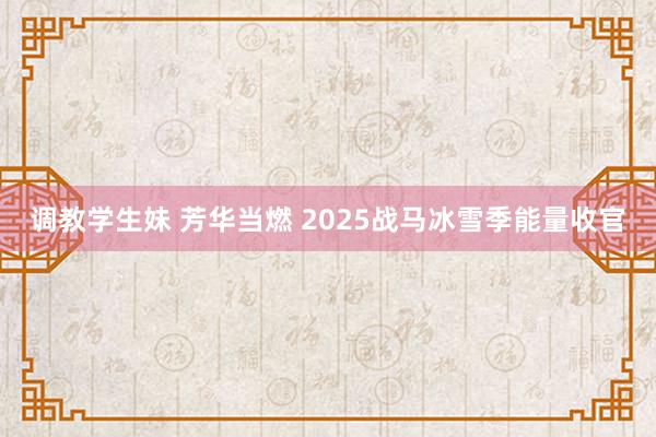 调教学生妹 芳华当燃 2025战马冰雪季能量收官