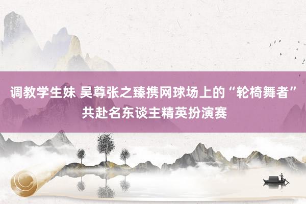 调教学生妹 吴尊张之臻携网球场上的“轮椅舞者” 共赴名东谈主精英扮演赛