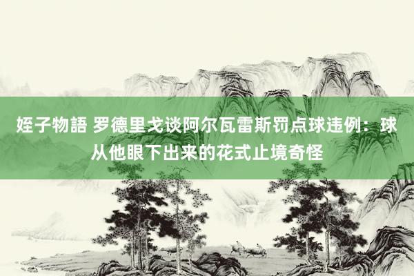 姪子物語 罗德里戈谈阿尔瓦雷斯罚点球违例：球从他眼下出来的花式止境奇怪