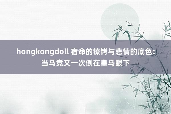 hongkongdoll 宿命的镣铐与悲情的底色：当马竞又一次倒在皇马眼下