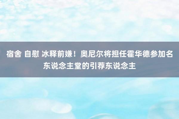 宿舍 自慰 冰释前嫌!奥尼尔将担任霍华德参加名东说念主堂的引荐东说念主