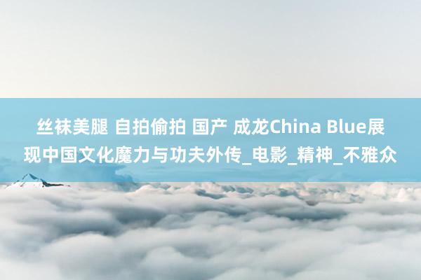 丝袜美腿 自拍偷拍 国产 成龙China Blue展现中国文化魔力与功夫外传_电影_精神_不雅众