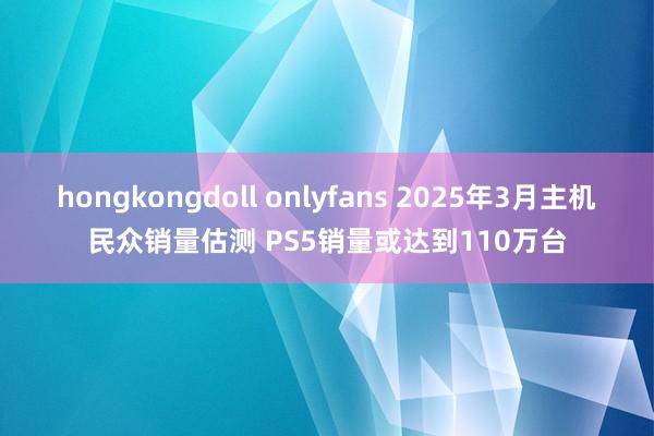 hongkongdoll onlyfans 2025年3月主机民众销量估测 PS5销量或达到110万台