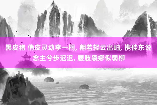黑皮猪 俏皮灵动李一桐, 翩若轻云出岫, 携佳东说念主兮步迟迟, 腰肢袅娜似弱柳