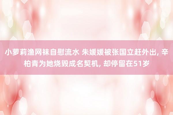 小萝莉渔网袜自慰流水 朱媛媛被张国立赶外出, 辛柏青为她烧毁成名契机, 却停留在51岁